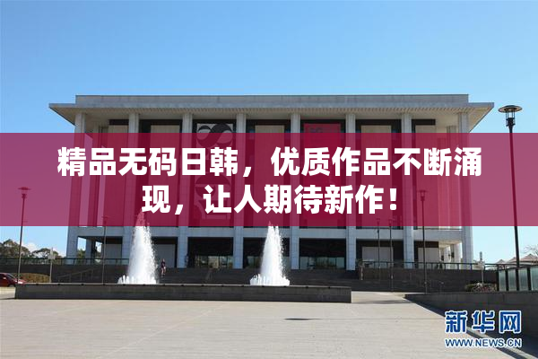 精品无码日韩，优质作品不断涌现，让人期待新作！