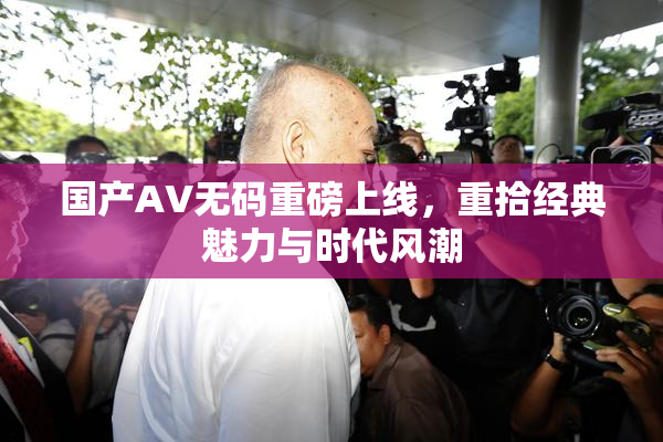 国产AV无码重磅上线，重拾经典魅力与时代风潮