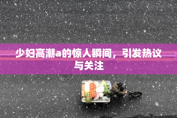 少妇高潮a的惊人瞬间，引发热议与关注