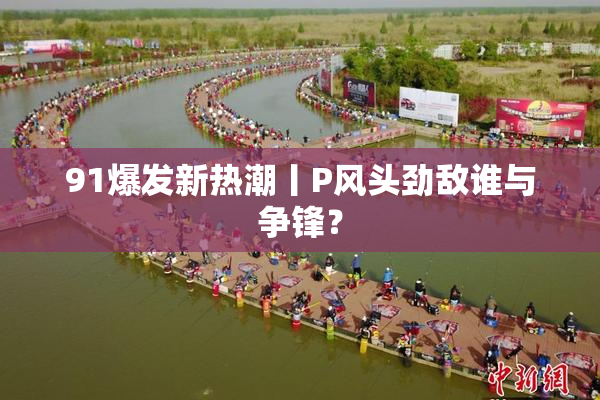 91爆发新热潮丨P风头劲敌谁与争锋？