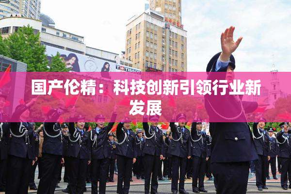 国产伦精：科技创新引领行业新发展