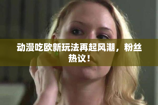 动漫吃欧新玩法再起风潮，粉丝热议！