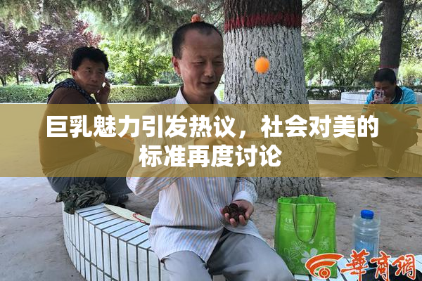 巨乳魅力引发热议，社会对美的标准再度讨论