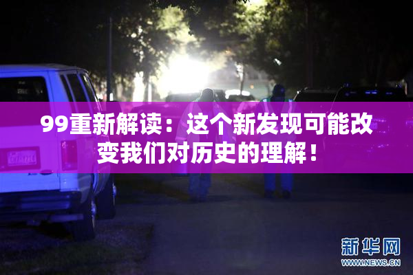 99重新解读：这个新发现可能改变我们对历史的理解！