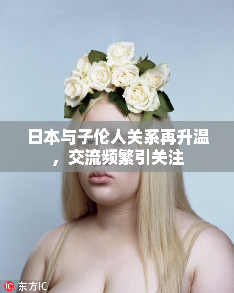 日本与子伦人关系再升温，交流频繁引关注