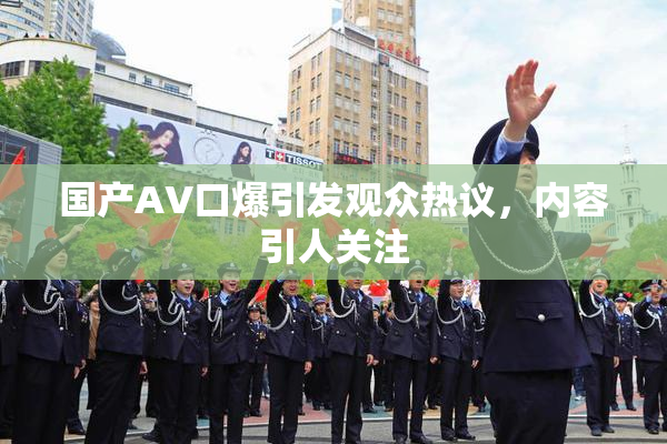 国产AV口爆引发观众热议，内容引人关注