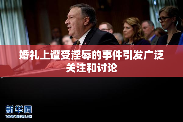 婚礼上遭受淫辱的事件引发广泛关注和讨论