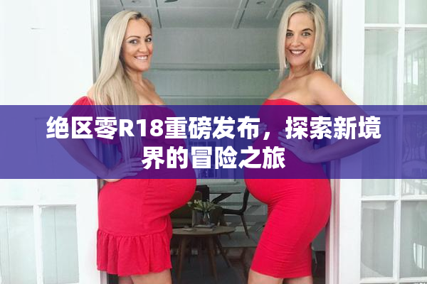绝区零R18重磅发布，探索新境界的冒险之旅