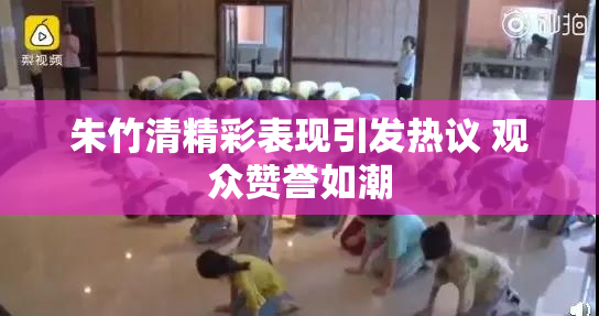 朱竹清精彩表现引发热议 观众赞誉如潮