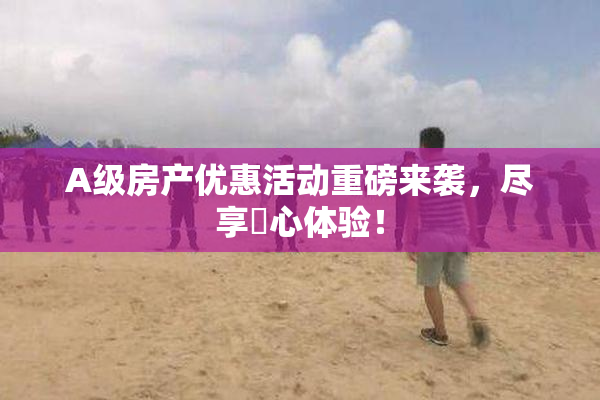 A级房产优惠活动重磅来袭，尽享婬心体验！