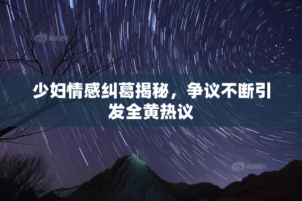 少妇情感纠葛揭秘，争议不断引发全黄热议
