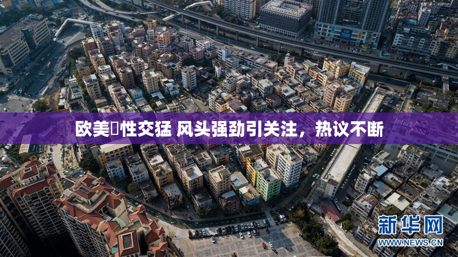 欧美巜性交猛 风头强劲引关注，热议不断