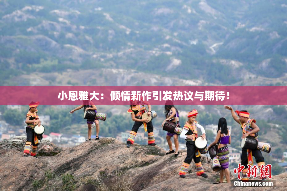小恩雅大：倾情新作引发热议与期待！