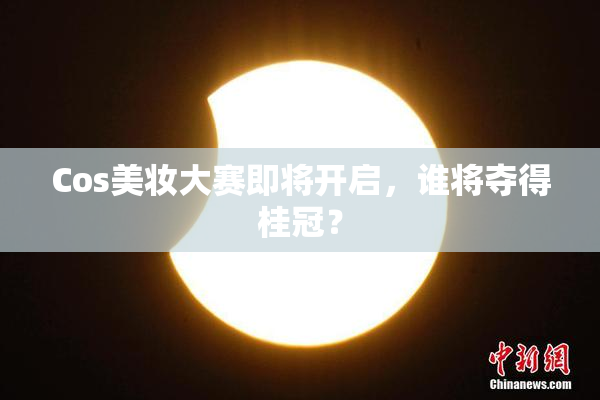 Cos美妆大赛即将开启，谁将夺得桂冠？