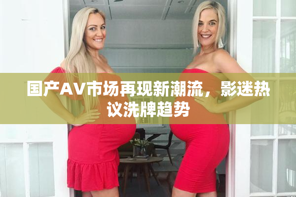 国产AV市场再现新潮流，影迷热议洗牌趋势