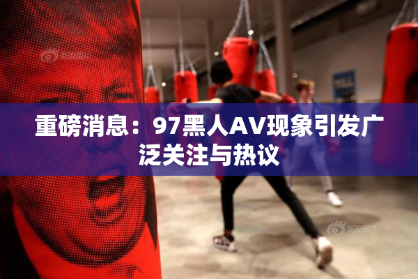 重磅消息：97黑人AV现象引发广泛关注与热议