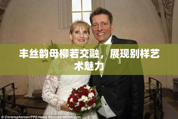 丰丝韵母柳若交融，展现别样艺术魅力