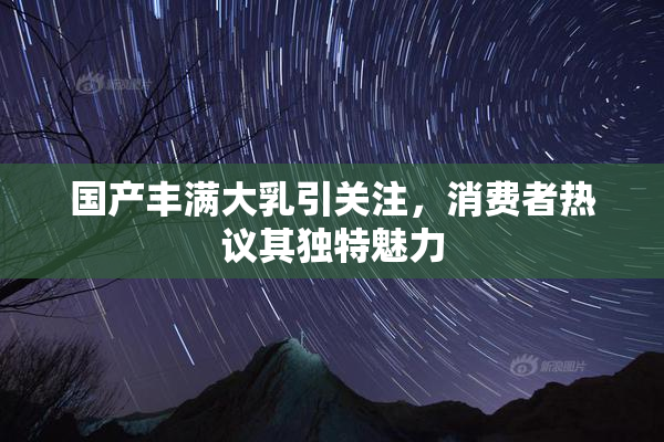 国产丰满大乳引关注，消费者热议其独特魅力