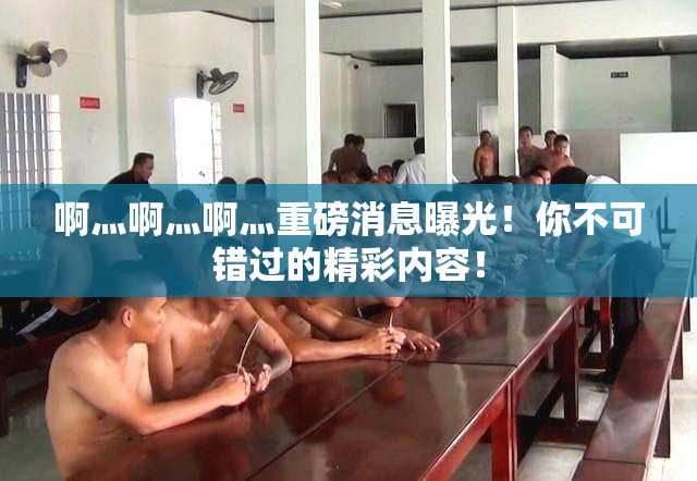 啊灬啊灬啊灬重磅消息曝光！你不可错过的精彩内容！