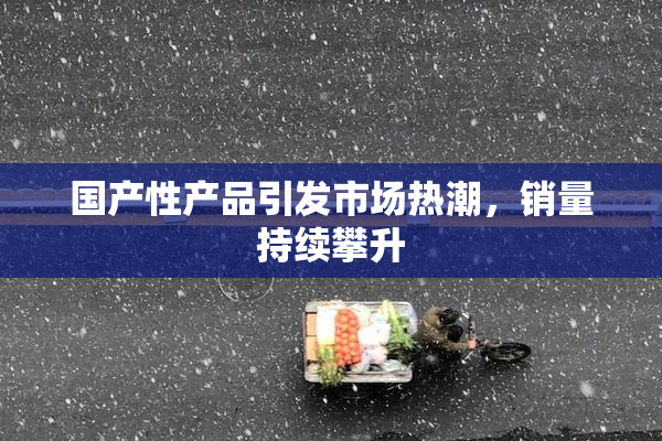 国产性产品引发市场热潮，销量持续攀升