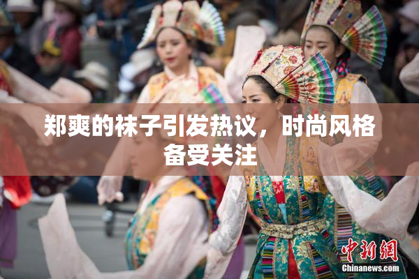 郑爽的袜子引发热议，时尚风格备受关注