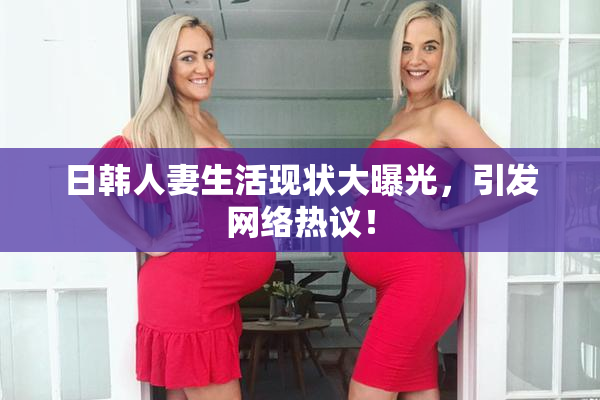 日韩人妻生活现状大曝光，引发网络热议！