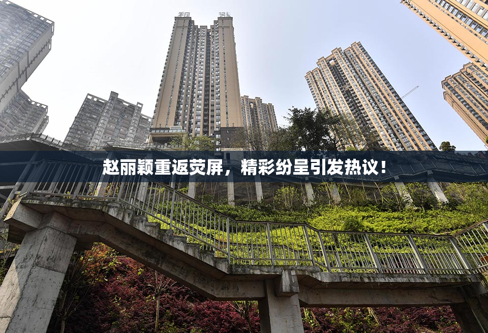 赵丽颖重返荧屏，精彩纷呈引发热议！