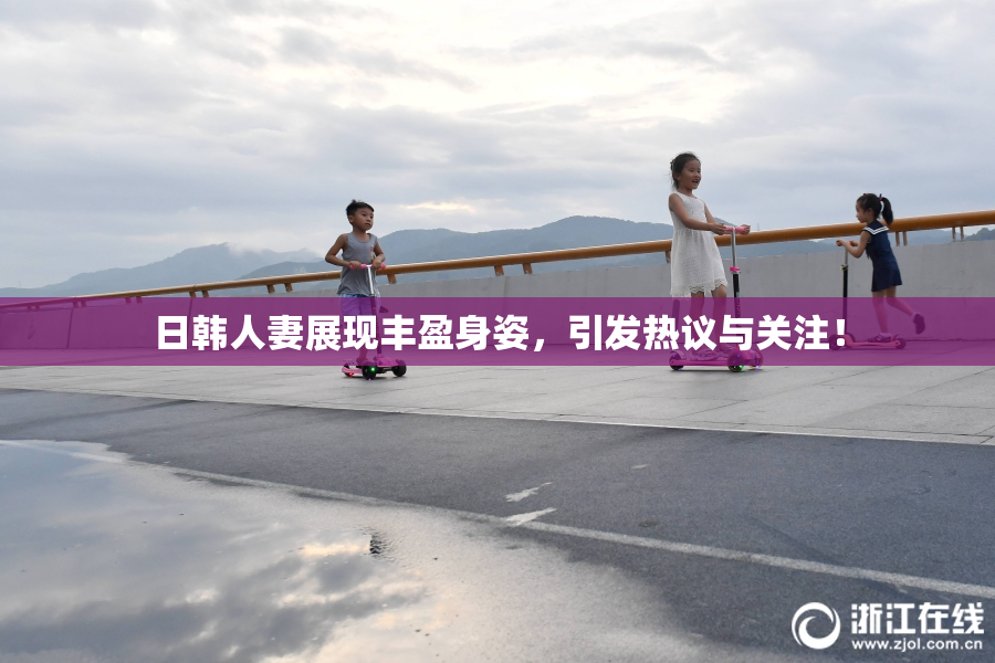 日韩人妻展现丰盈身姿，引发热议与关注！