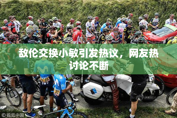 敌伦交换小敏引发热议，网友热讨论不断