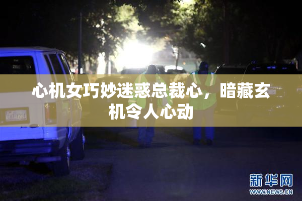 心机女巧妙迷惑总裁心，暗藏玄机令人心动