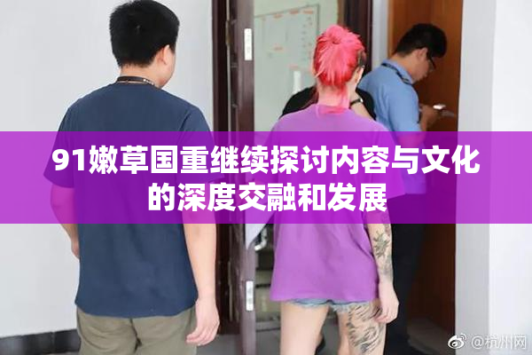 91嫩草国重继续探讨内容与文化的深度交融和发展