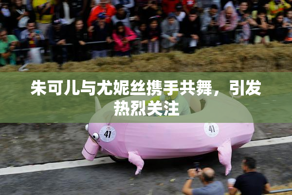朱可儿与尤妮丝携手共舞，引发热烈关注