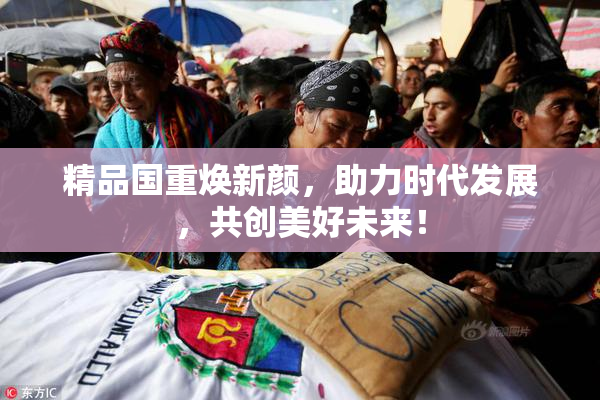 精品国重焕新颜，助力时代发展，共创美好未来！