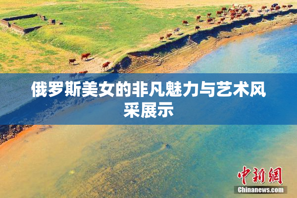俄罗斯美女的非凡魅力与艺术风采展示