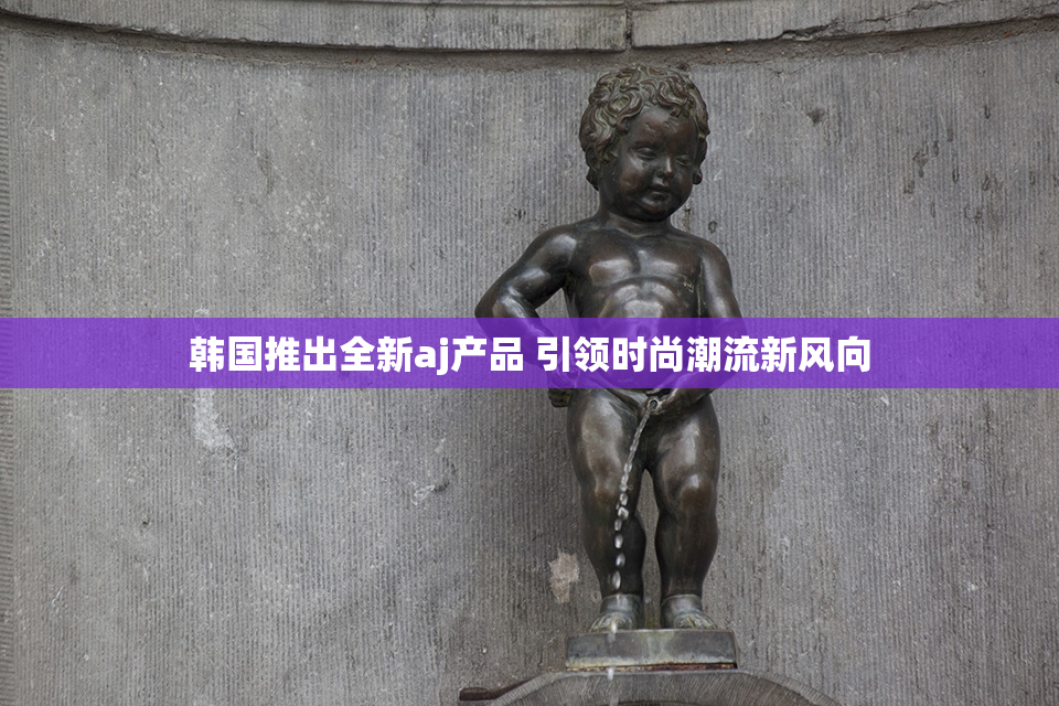 韩国推出全新aj产品 引领时尚潮流新风向