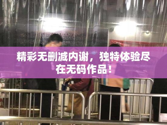 精彩无删减内谢，独特体验尽在无码作品！