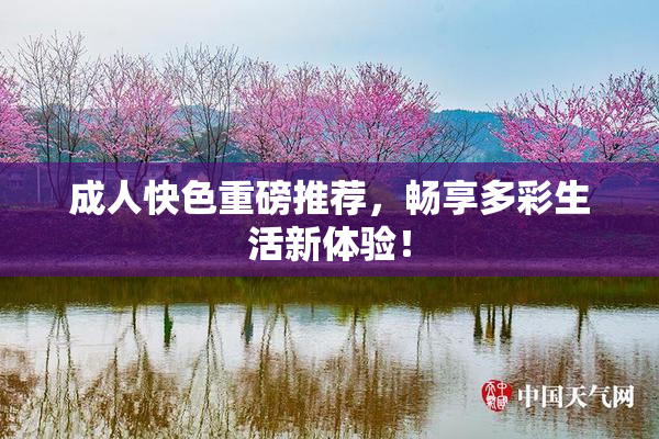 成人快色重磅推荐，畅享多彩生活新体验！