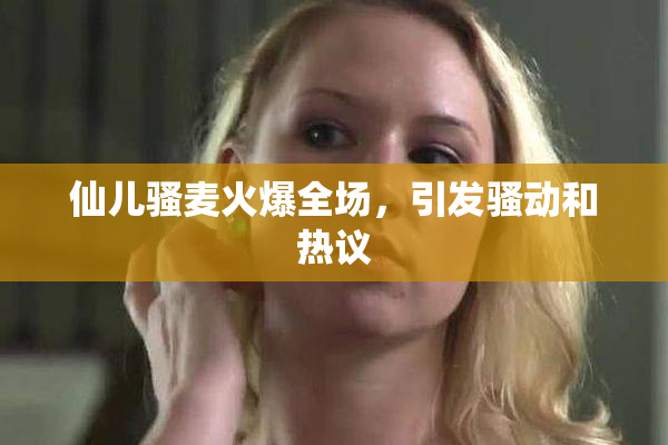仙儿骚麦火爆全场，引发骚动和热议