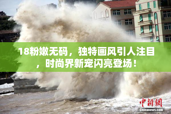 18粉嫩无码，独特画风引人注目，时尚界新宠闪亮登场！