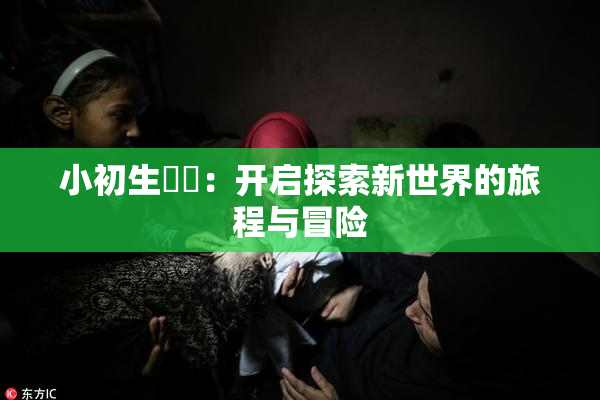 小初生❌‌：开启探索新世界的旅程与冒险