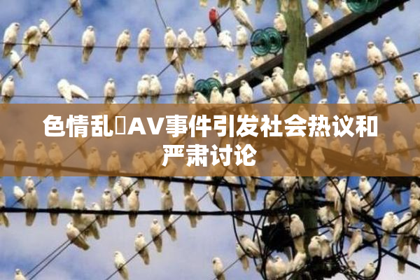 色情乱婬AV事件引发社会热议和严肃讨论