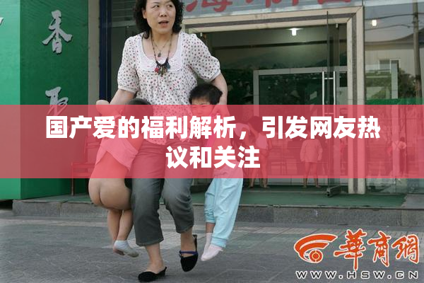 国产爱的福利解析，引发网友热议和关注