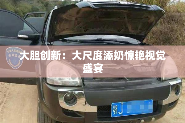 大胆创新：大尺度添奶惊艳视觉盛宴