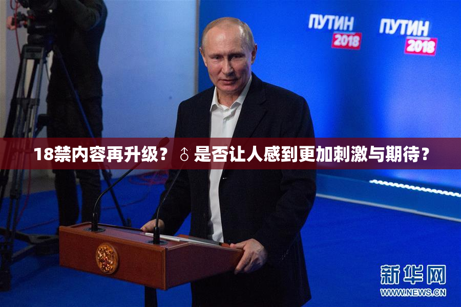 18禁内容再升级？♂是否让人感到更加刺激与期待？