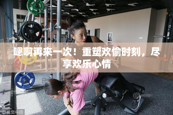 嗯啊再来一次！重塑欢愉时刻，尽享欢乐心情