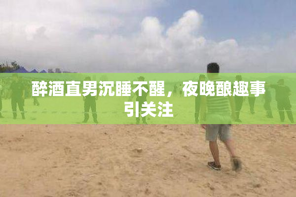 醉酒直男沉睡不醒，夜晚酿趣事引关注