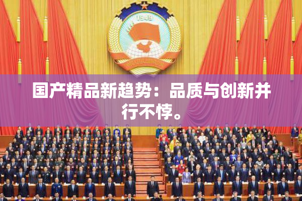 国产精品新趋势：品质与创新并行不悖。