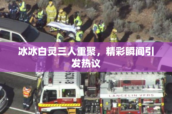 冰冰白灵三人重聚，精彩瞬间引发热议