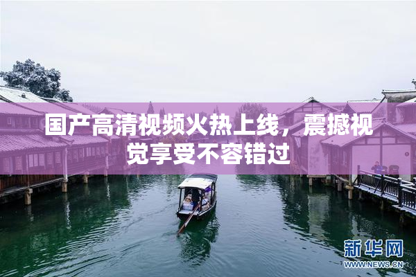国产高清视频火热上线，震撼视觉享受不容错过