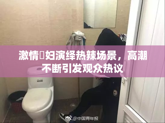 激情婬妇演绎热辣场景，高潮不断引发观众热议